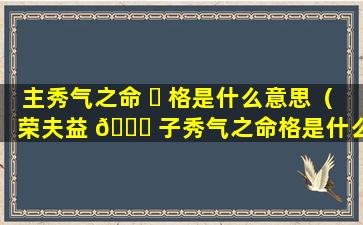 主秀气之命 ☘ 格是什么意思（荣夫益 🐛 子秀气之命格是什么意思）